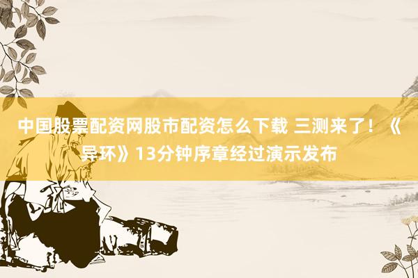中国股票配资网股市配资怎么下载 三测来了！《异环》13分钟序章经过演示发布