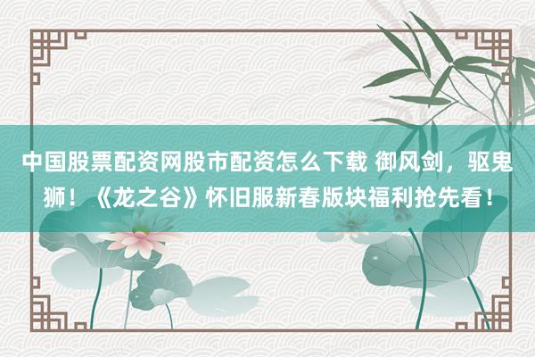 中国股票配资网股市配资怎么下载 御风剑，驱鬼狮！《龙之谷》怀旧服新春版块福利抢先看！