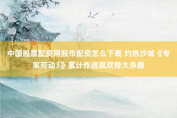 中国股票配资网股市配资怎么下载 灼热沙城《专家劳动3》累计作战赢双橙大杀器