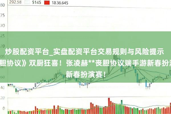 炒股配资平台_实盘配资平台交易规则与风险提示 《丧胆协议》双厨狂喜！张凌赫**丧胆协议端手游新春扮演赛！
