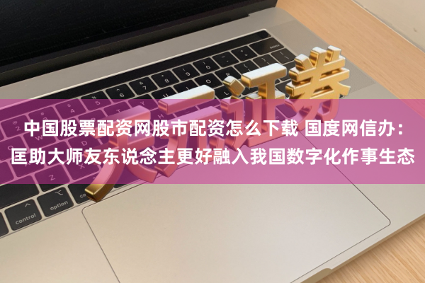 中国股票配资网股市配资怎么下载 国度网信办：匡助大师友东说念主更好融入我国数字化作事生态