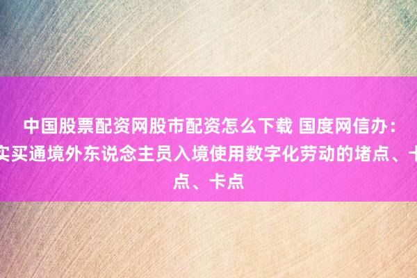 中国股票配资网股市配资怎么下载 国度网信办：切实买通境外东说念主员入境使用数字化劳动的堵点、卡点