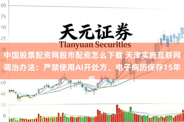 中国股票配资网股市配资怎么下载 天津实施互联网调治办法：严禁使用AI开处方、电子病历保存15年
