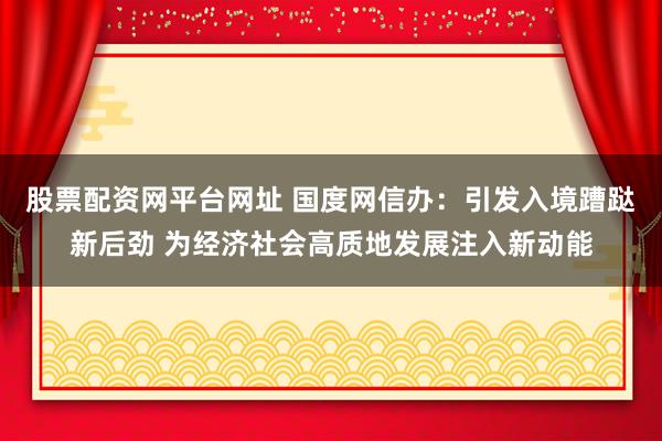 股票配资网平台网址 国度网信办：引发入境蹧跶新后劲 为经济社会高质地发展注入新动能