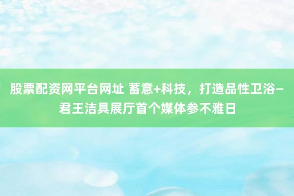 股票配资网平台网址 蓄意+科技，打造品性卫浴—君王洁具展厅首个媒体参不雅日