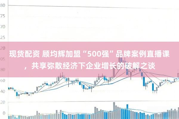 现货配资 顾均辉加盟“500强”品牌案例直播课，共享弥散经济下企业增长的破解之谈