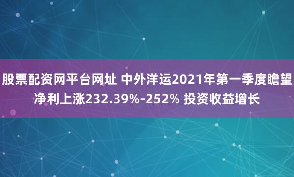 股票配资网平台网址 中外洋运2021年第一季度瞻望净利上涨232.39%-252% 投资收益增长