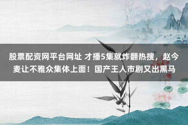 股票配资网平台网址 才播5集就炸翻热搜，赵今麦让不雅众集体上面！国产王人市剧又出黑马