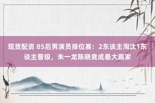 现货配资 85后男演员排位赛：2东谈主淘汰1东谈主晋级，朱一龙陈晓竟成最大赢家