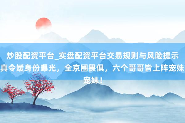 炒股配资平台_实盘配资平台交易规则与风险提示 真令嫒身份曝光，全京圈畏俱，六个哥哥皆上阵宠妹！