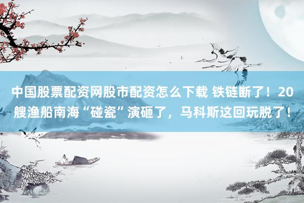中国股票配资网股市配资怎么下载 铁链断了！20艘渔船南海“碰瓷”演砸了，马科斯这回玩脱了！