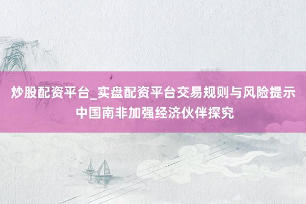炒股配资平台_实盘配资平台交易规则与风险提示 中国南非加强经济伙伴探究