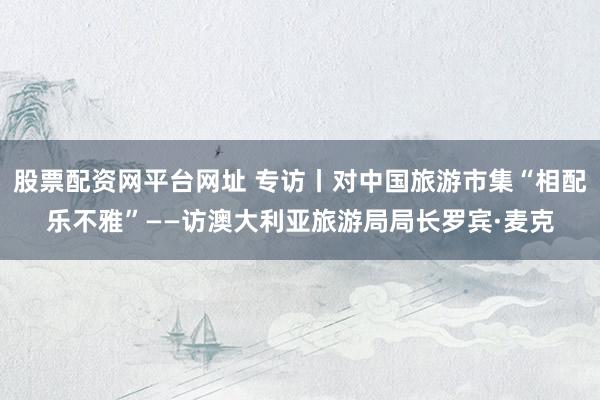 股票配资网平台网址 专访丨对中国旅游市集“相配乐不雅”——访澳大利亚旅游局局长罗宾·麦克
