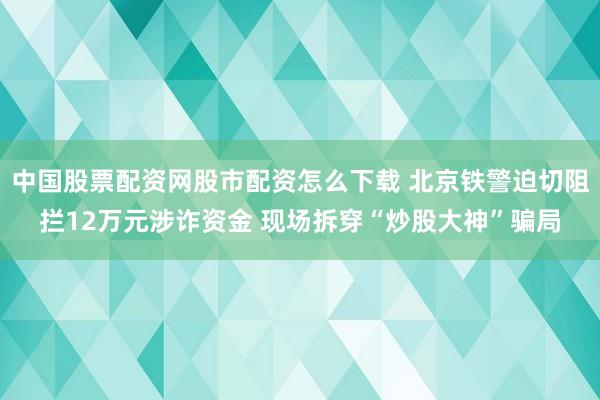 中国股票配资网股市配资怎么下载 北京铁警迫切阻拦12万元涉诈资金 现场拆穿“炒股大神”骗局