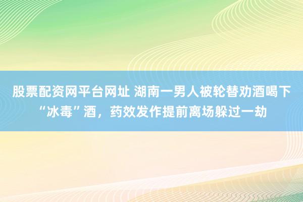 股票配资网平台网址 湖南一男人被轮替劝酒喝下“冰毒”酒，药效发作提前离场躲过一劫