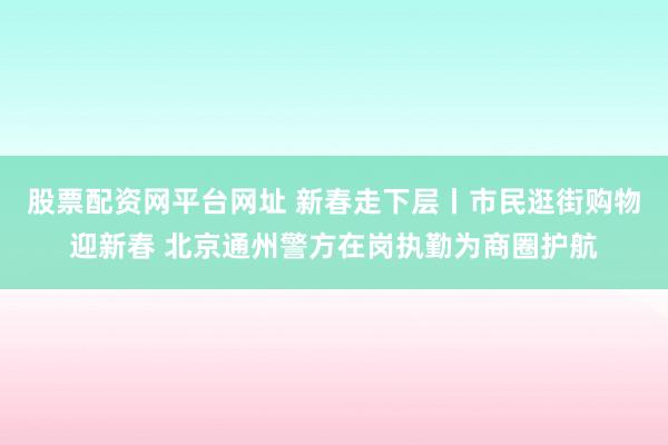 股票配资网平台网址 新春走下层丨市民逛街购物迎新春 北京通州警方在岗执勤为商圈护航