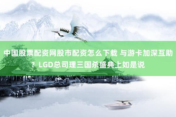 中国股票配资网股市配资怎么下载 与游卡加深互助？LGD总司理三国杀盛典上如是说