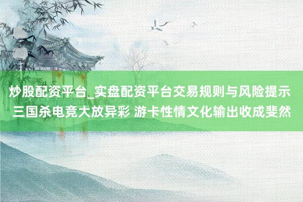 炒股配资平台_实盘配资平台交易规则与风险提示 三国杀电竞大放异彩 游卡性情文化输出收成斐然