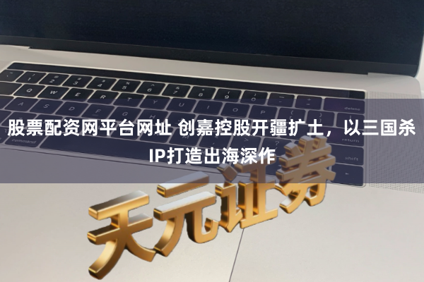 股票配资网平台网址 创嘉控股开疆扩土，以三国杀IP打造出海深作