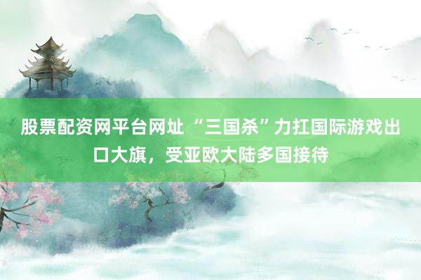 股票配资网平台网址 “三国杀”力扛国际游戏出口大旗，受亚欧大陆多国接待