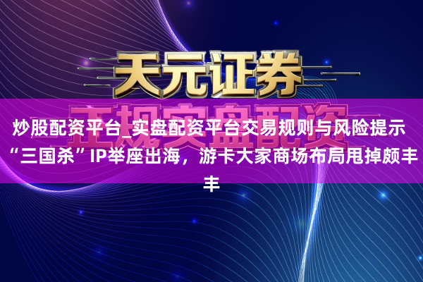 炒股配资平台_实盘配资平台交易规则与风险提示 “三国杀”IP举座出海，游卡大家商场布局甩掉颇丰