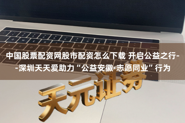 中国股票配资网股市配资怎么下载 开启公益之行--深圳天天爱助力“公益安徽·志愿同业”行为