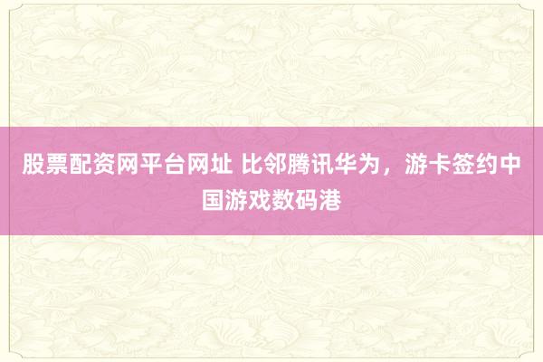 股票配资网平台网址 比邻腾讯华为，游卡签约中国游戏数码港