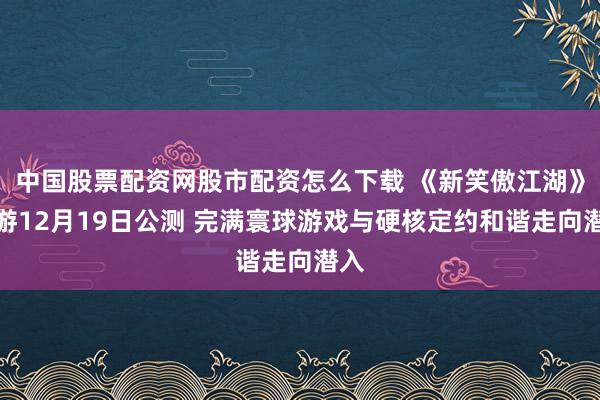 中国股票配资网股市配资怎么下载 《新笑傲江湖》手游12月19日公测 完满寰球游戏与硬核定约和谐走向潜入
