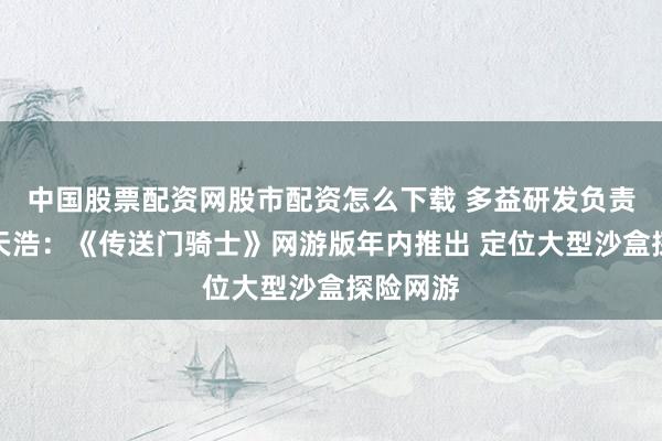 中国股票配资网股市配资怎么下载 多益研发负责东谈主天浩：《传送门骑士》网游版年内推出 定位大型沙盒探险网游