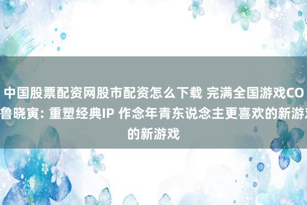 中国股票配资网股市配资怎么下载 完满全国游戏COO鲁晓寅: 重塑经典IP 作念年青东说念主更喜欢的新游戏