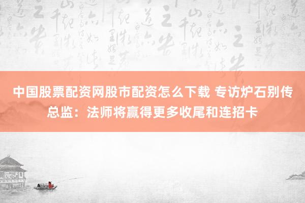 中国股票配资网股市配资怎么下载 专访炉石别传总监：法师将赢得更多收尾和连招卡