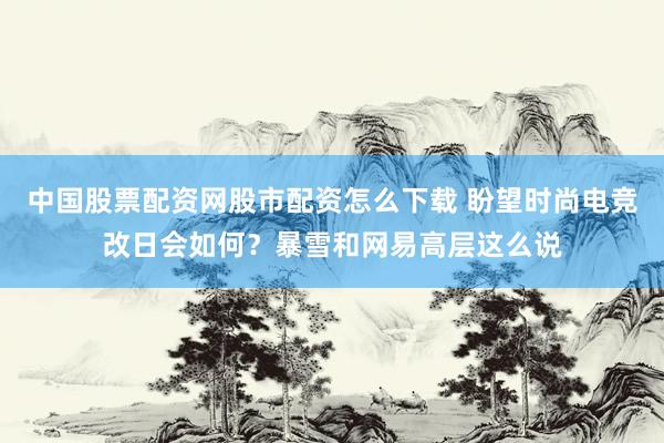 中国股票配资网股市配资怎么下载 盼望时尚电竞改日会如何？暴雪和网易高层这么说