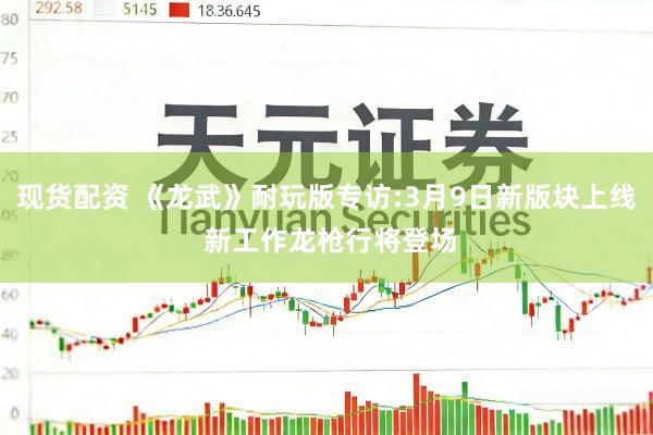 现货配资 《龙武》耐玩版专访:3月9日新版块上线 新工作龙枪行将登场
