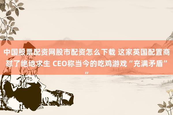 中国股票配资网股市配资怎么下载 这家英国配置商怼了绝地求生 CEO称当今的吃鸡游戏“充满矛盾”