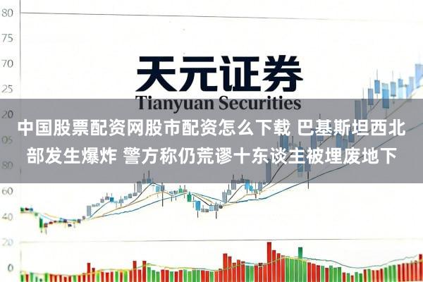 中国股票配资网股市配资怎么下载 巴基斯坦西北部发生爆炸 警方称仍荒谬十东谈主被埋废地下