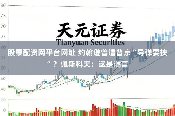 股票配资网平台网址 约翰逊曾遭普京“导弹要挟”？佩斯科夫：这是谰言