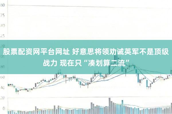 股票配资网平台网址 好意思将领劝诫英军不是顶级战力 现在只“凑划算二流”