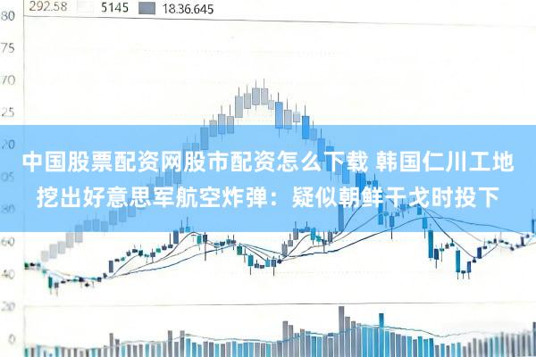 中国股票配资网股市配资怎么下载 韩国仁川工地挖出好意思军航空炸弹：疑似朝鲜干戈时投下