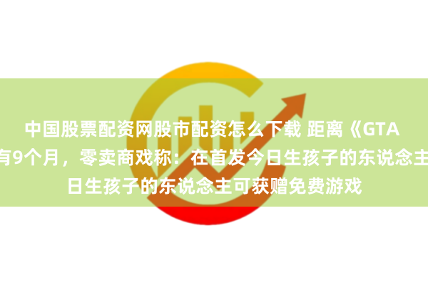 中国股票配资网股市配资怎么下载 距离《GTA 6》11月发售还有9个月，零卖商戏称：在首发今日生孩子的东说念主可获赠免费游戏