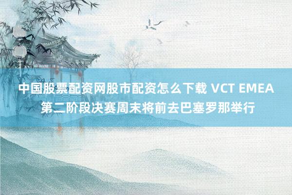 中国股票配资网股市配资怎么下载 VCT EMEA 第二阶段决赛周末将前去巴塞罗那举行