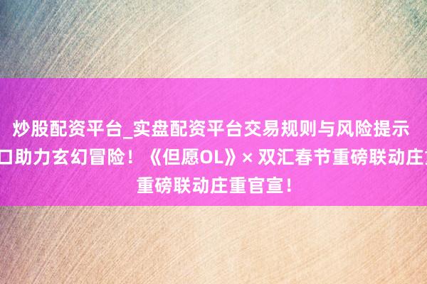 炒股配资平台_实盘配资平台交易规则与风险提示 国民可口助力玄幻冒险！《但愿OL》× 双汇春节重磅联动庄重官宣！