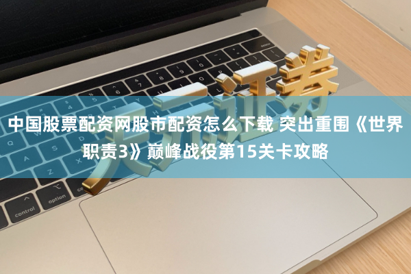 中国股票配资网股市配资怎么下载 突出重围《世界职责3》巅峰战役第15关卡攻略