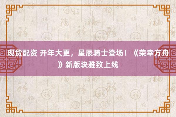 现货配资 开年大更，星辰骑士登场！《荣幸方舟》新版块雅致上线