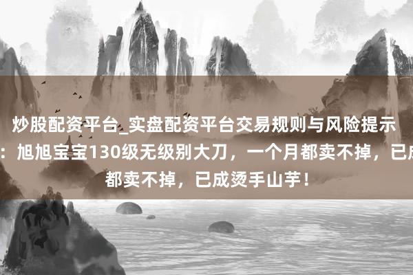 炒股配资平台_实盘配资平台交易规则与风险提示 黑甜乡西游：旭旭宝宝130级无级别大刀，一个月都卖不掉，已成烫手山芋！