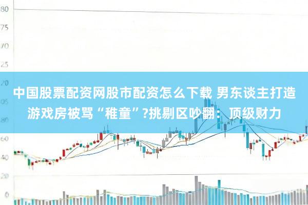 中国股票配资网股市配资怎么下载 男东谈主打造游戏房被骂“稚童”?挑剔区吵翻：顶级财力