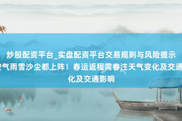 炒股配资平台_实盘配资平台交易规则与风险提示 冷空气雨雪沙尘都上阵！春运返程需眷注天气变化及交通影响
