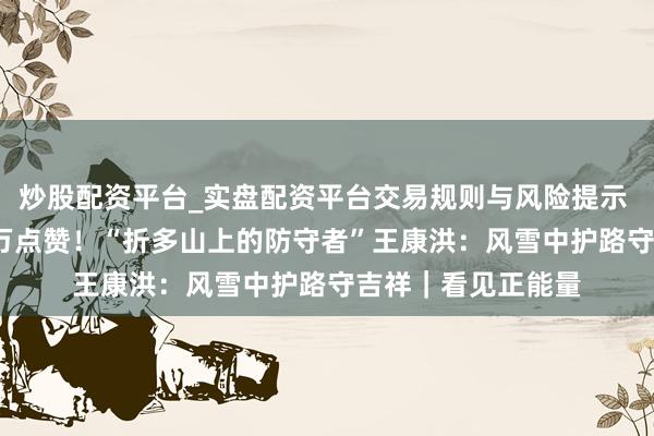 炒股配资平台_实盘配资平台交易规则与风险提示 26年服从，超10万点赞！“折多山上的防守者”王康洪：风雪中护路守吉祥｜看见正能量