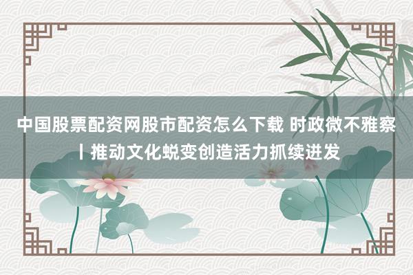中国股票配资网股市配资怎么下载 时政微不雅察丨推动文化蜕变创造活力抓续迸发