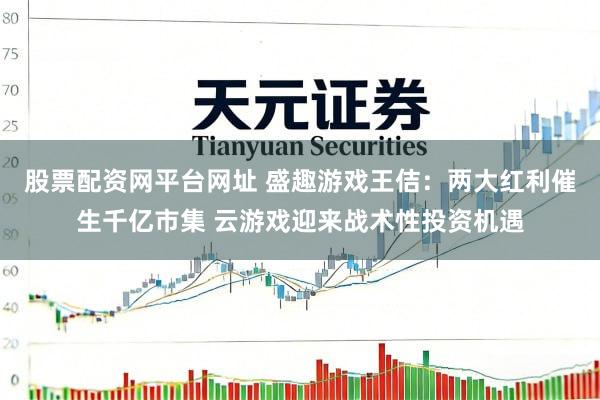 股票配资网平台网址 盛趣游戏王佶：两大红利催生千亿市集 云游戏迎来战术性投资机遇
