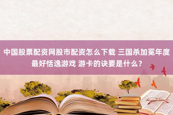 中国股票配资网股市配资怎么下载 三国杀加冕年度最好恬逸游戏 游卡的诀要是什么？